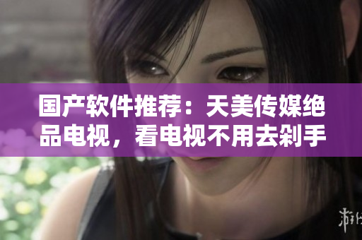 国产软件推荐：天美传媒绝品电视，看电视不用去剁手！