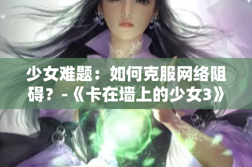 少女难题：如何克服网络阻碍？-《卡在墙上的少女3》手游详解