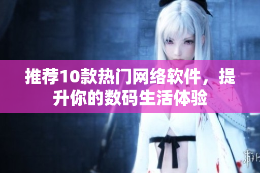 推荐10款热门网络软件，提升你的数码生活体验
