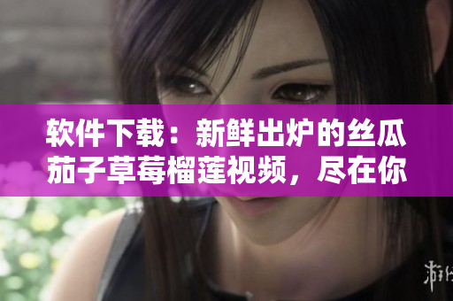 软件下载：新鲜出炉的丝瓜茄子草莓榴莲视频，尽在你的电脑上