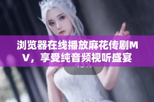 浏览器在线播放麻花传剧MV，享受纯音频视听盛宴