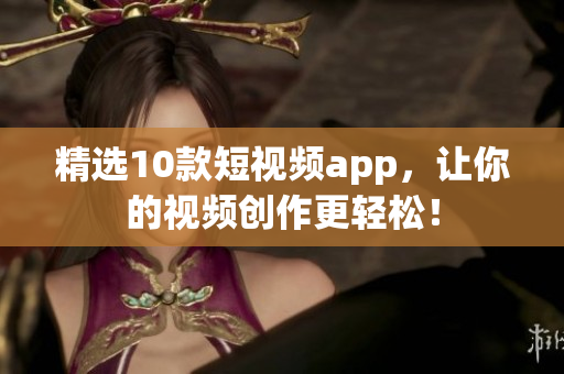 精选10款短视频app，让你的视频创作更轻松！