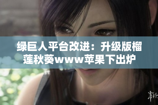 绿巨人平台改进：升级版榴莲秋葵www苹果下出炉