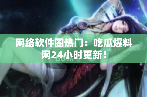 网络软件圈热门：吃瓜爆料网24小时更新！