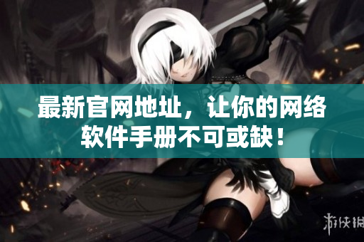 最新官网地址，让你的网络软件手册不可或缺！