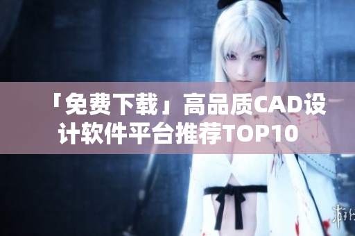 「免费下载」高品质CAD设计软件平台推荐TOP10