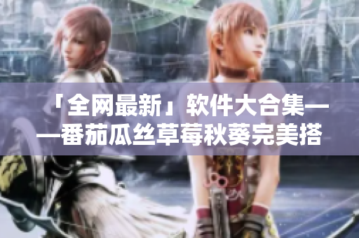 「全网最新」软件大合集——番茄瓜丝草莓秋葵完美搭配，助你工作生活不误！