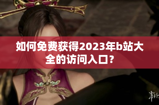 如何免费获得2023年b站大全的访问入口？