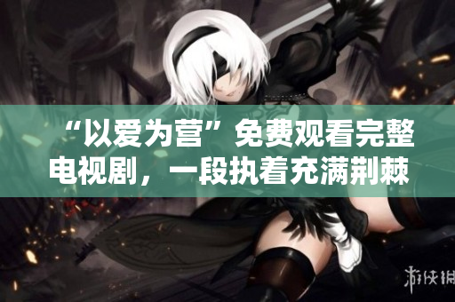 “以爱为营”免费观看完整电视剧，一段执着充满荆棘的爱情故事