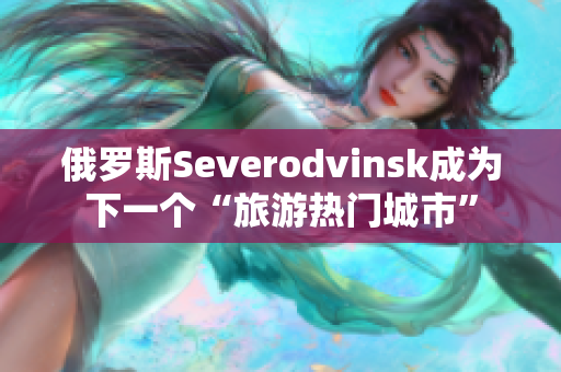 俄罗斯Severodvinsk成为下一个“旅游热门城市”
