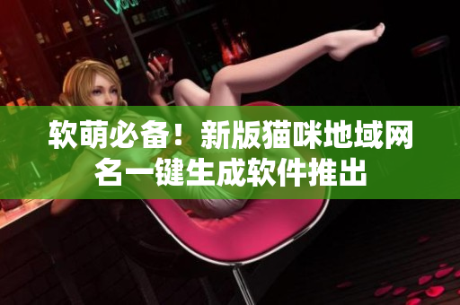 软萌必备！新版猫咪地域网名一键生成软件推出