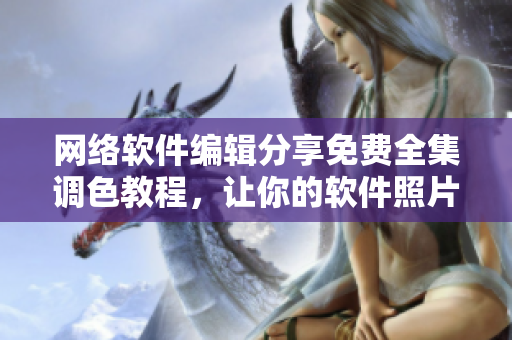 网络软件编辑分享免费全集调色教程，让你的软件照片更出色！