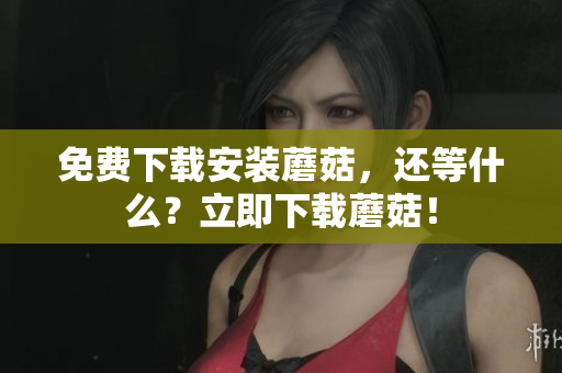 免费下载安装蘑菇，还等什么？立即下载蘑菇！