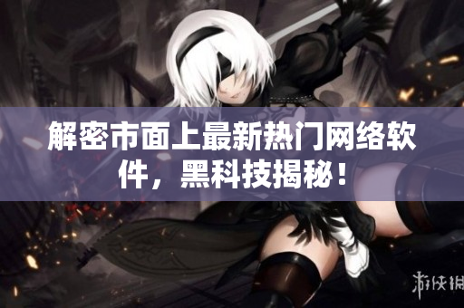 解密市面上最新热门网络软件，黑科技揭秘！