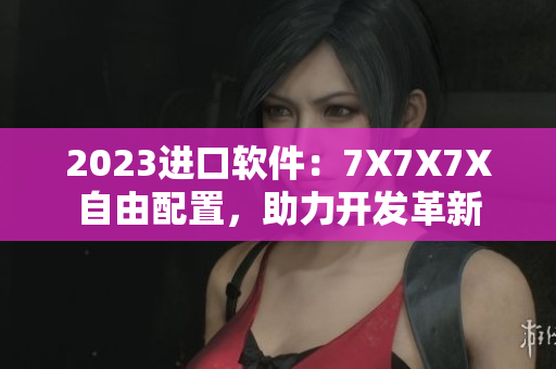 2023进口软件：7X7X7X自由配置，助力开发革新