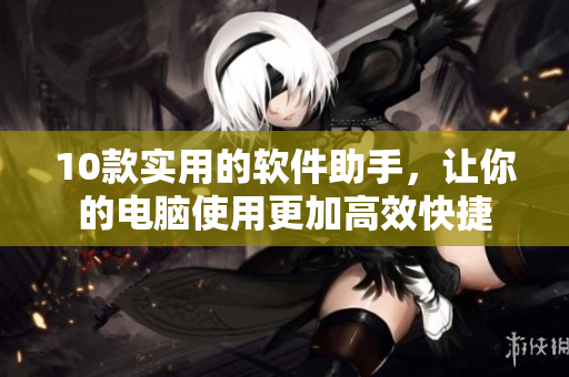 10款实用的软件助手，让你的电脑使用更加高效快捷