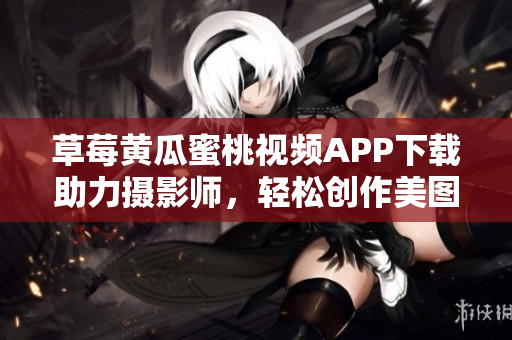 草莓黄瓜蜜桃视频APP下载助力摄影师，轻松创作美图