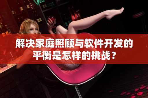 解决家庭照顾与软件开发的平衡是怎样的挑战？