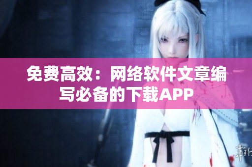 免费高效：网络软件文章编写必备的下载APP