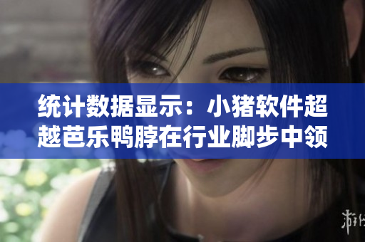 统计数据显示：小猪软件超越芭乐鸭脖在行业脚步中领先