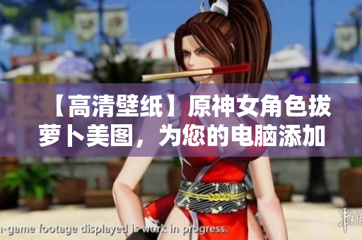 【高清壁纸】原神女角色拔萝卜美图，为您的电脑添加视觉盛宴