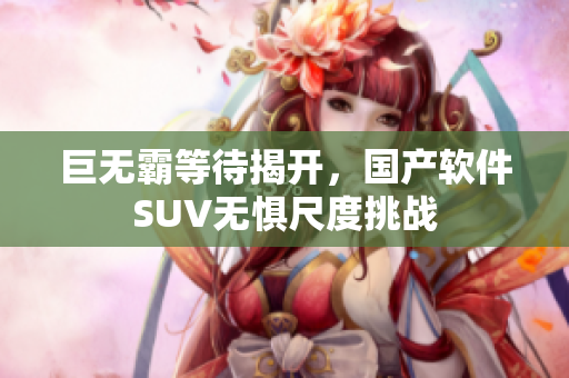 巨无霸等待揭开，国产软件SUV无惧尺度挑战