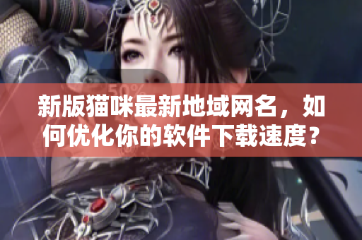新版猫咪最新地域网名，如何优化你的软件下载速度？