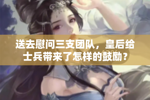 送去慰问三支团队，皇后给士兵带来了怎样的鼓励？