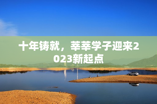 十年铸就，莘莘学子迎来2023新起点