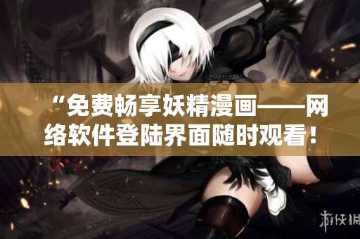 “免费畅享妖精漫画——网络软件登陆界面随时观看！”