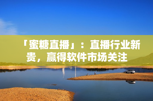 「蜜糖直播」：直播行业新贵，赢得软件市场关注