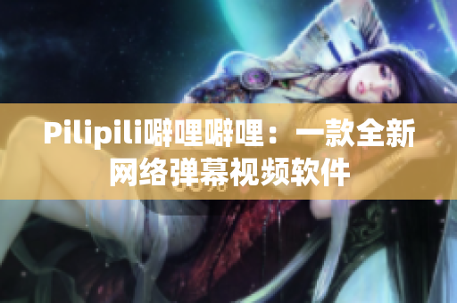 Pilipili噼哩噼哩：一款全新网络弹幕视频软件