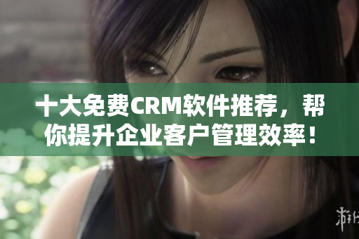 十大免费CRM软件推荐，帮你提升企业客户管理效率！