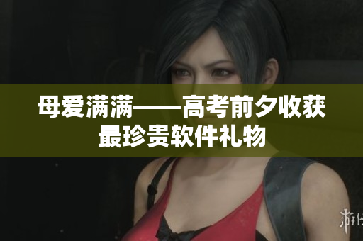 母爱满满——高考前夕收获最珍贵软件礼物