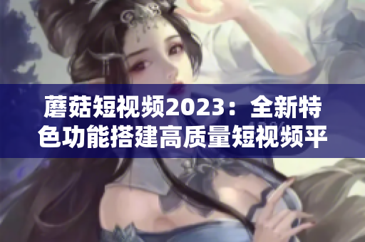 蘑菇短视频2023：全新特色功能搭建高质量短视频平台！