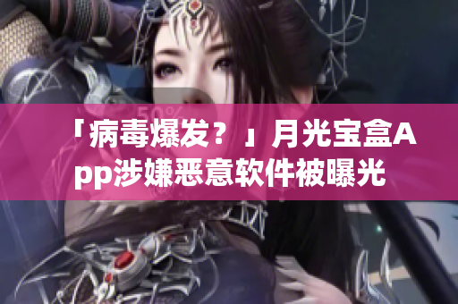 「病毒爆发？」月光宝盒App涉嫌恶意软件被曝光