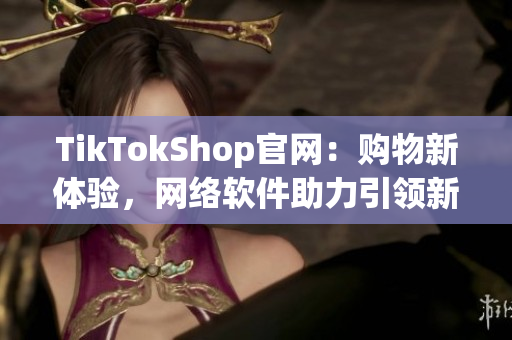 TikTokShop官网：购物新体验，网络软件助力引领新潮流