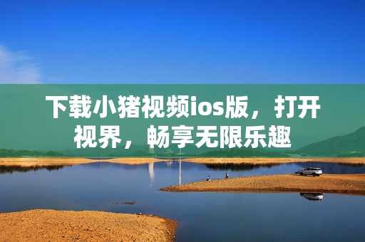 下载小猪视频ios版，打开视界，畅享无限乐趣
