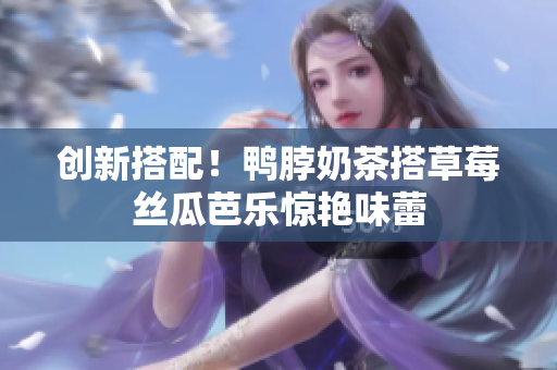 创新搭配！鸭脖奶茶搭草莓丝瓜芭乐惊艳味蕾