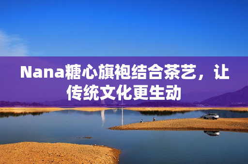 Nana糖心旗袍结合茶艺，让传统文化更生动