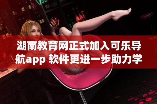 湖南教育网正式加入可乐导航app 软件更进一步助力学习