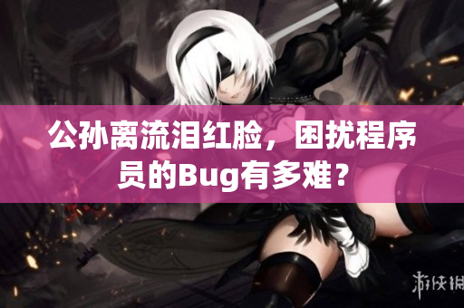 公孙离流泪红脸，困扰程序员的Bug有多难？