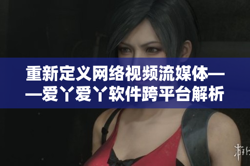 重新定义网络视频流媒体——爱丫爱丫软件跨平台解析助力！