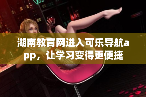 湖南教育网进入可乐导航app，让学习变得更便捷