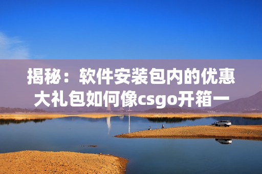 揭秘：软件安装包内的优惠大礼包如何像csgo开箱一样惊喜？