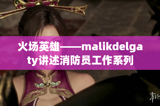 火场英雄——malikdelgaty讲述消防员工作系列