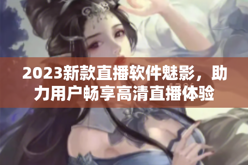 2023新款直播软件魅影，助力用户畅享高清直播体验
