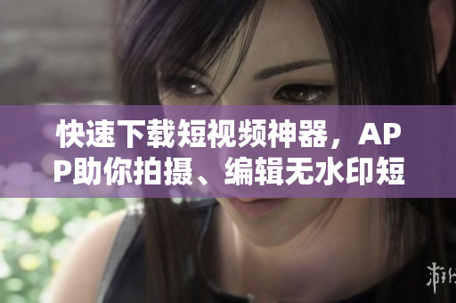 快速下载短视频神器，APP助你拍摄、编辑无水印短视频