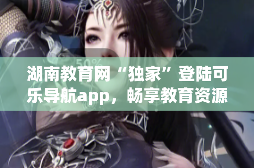 湖南教育网“独家”登陆可乐导航app，畅享教育资源