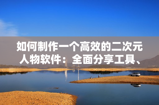 如何制作一个高效的二次元人物软件：全面分享工具、技术和经验